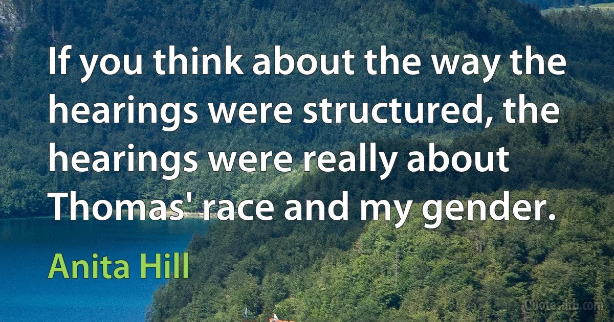 If you think about the way the hearings were structured, the hearings were really about Thomas' race and my gender. (Anita Hill)