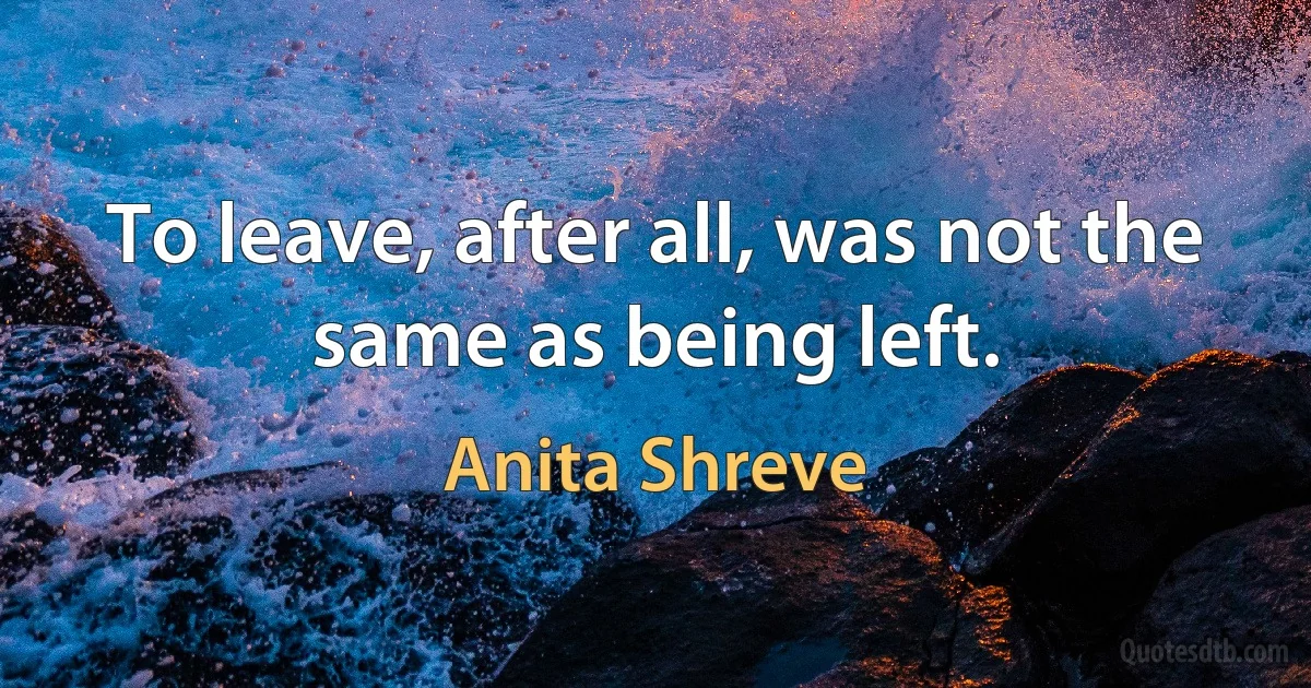 To leave, after all, was not the same as being left. (Anita Shreve)