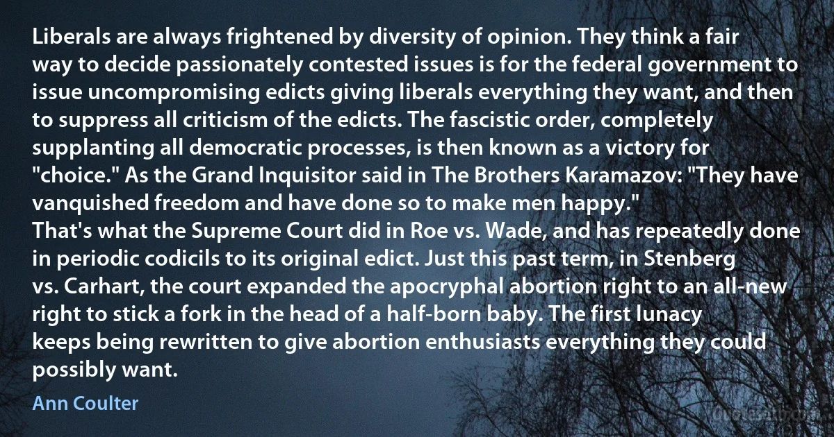 Liberals are always frightened by diversity of opinion. They think a fair way to decide passionately contested issues is for the federal government to issue uncompromising edicts giving liberals everything they want, and then to suppress all criticism of the edicts. The fascistic order, completely supplanting all democratic processes, is then known as a victory for "choice." As the Grand Inquisitor said in The Brothers Karamazov: "They have vanquished freedom and have done so to make men happy."
That's what the Supreme Court did in Roe vs. Wade, and has repeatedly done in periodic codicils to its original edict. Just this past term, in Stenberg vs. Carhart, the court expanded the apocryphal abortion right to an all-new right to stick a fork in the head of a half-born baby. The first lunacy keeps being rewritten to give abortion enthusiasts everything they could possibly want. (Ann Coulter)