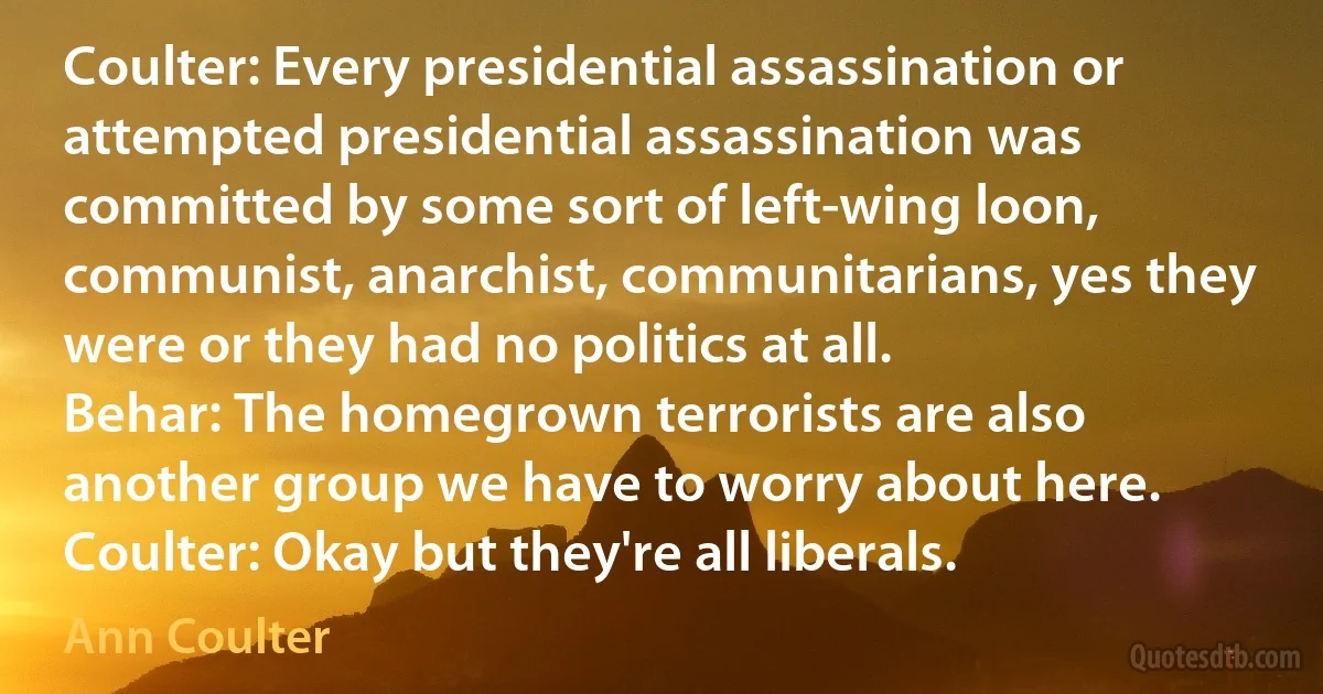 Coulter: Every presidential assassination or attempted presidential assassination was committed by some sort of left-wing loon, communist, anarchist, communitarians, yes they were or they had no politics at all.
Behar: The homegrown terrorists are also another group we have to worry about here.
Coulter: Okay but they're all liberals. (Ann Coulter)