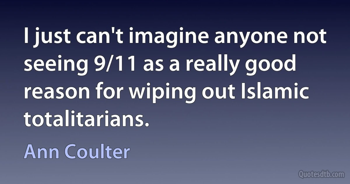 I just can't imagine anyone not seeing 9/11 as a really good reason for wiping out Islamic totalitarians. (Ann Coulter)