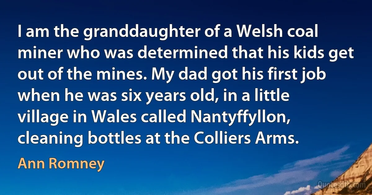 I am the granddaughter of a Welsh coal miner who was determined that his kids get out of the mines. My dad got his first job when he was six years old, in a little village in Wales called Nantyffyllon, cleaning bottles at the Colliers Arms. (Ann Romney)