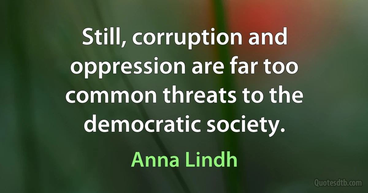 Still, corruption and oppression are far too common threats to the democratic society. (Anna Lindh)