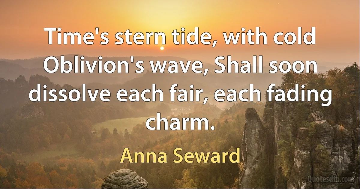 Time's stern tide, with cold Oblivion's wave, Shall soon dissolve each fair, each fading charm. (Anna Seward)