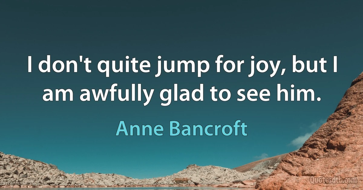 I don't quite jump for joy, but I am awfully glad to see him. (Anne Bancroft)