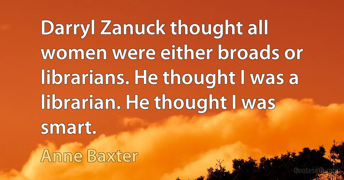 Darryl Zanuck thought all women were either broads or librarians. He thought I was a librarian. He thought I was smart. (Anne Baxter)