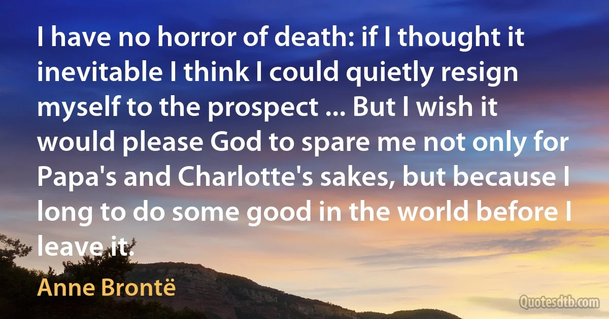 I have no horror of death: if I thought it inevitable I think I could quietly resign myself to the prospect ... But I wish it would please God to spare me not only for Papa's and Charlotte's sakes, but because I long to do some good in the world before I leave it. (Anne Brontë)