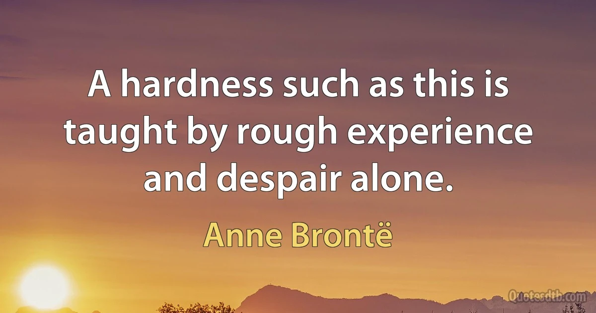 A hardness such as this is taught by rough experience and despair alone. (Anne Brontë)