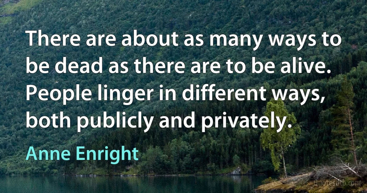 There are about as many ways to be dead as there are to be alive. People linger in different ways, both publicly and privately. (Anne Enright)