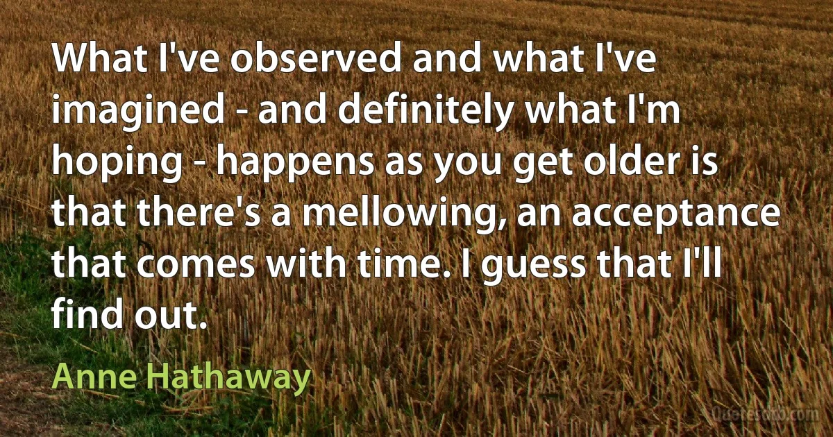 What I've observed and what I've imagined - and definitely what I'm hoping - happens as you get older is that there's a mellowing, an acceptance that comes with time. I guess that I'll find out. (Anne Hathaway)