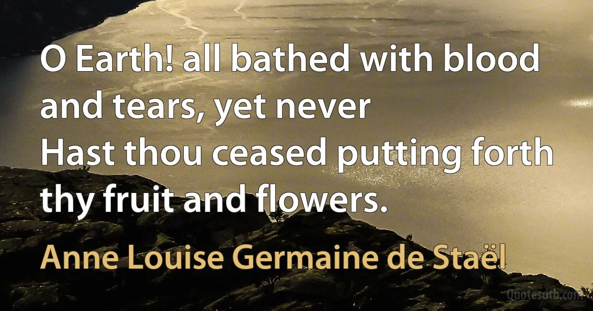 O Earth! all bathed with blood and tears, yet never
Hast thou ceased putting forth thy fruit and flowers. (Anne Louise Germaine de Staël)