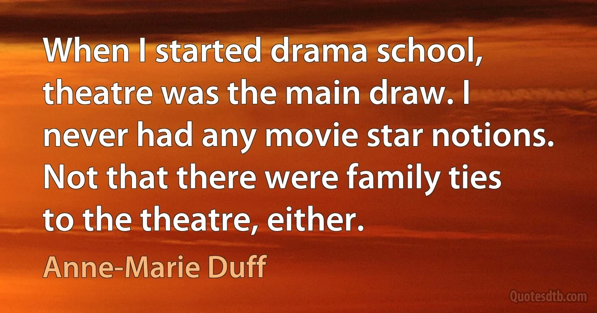 When I started drama school, theatre was the main draw. I never had any movie star notions. Not that there were family ties to the theatre, either. (Anne-Marie Duff)