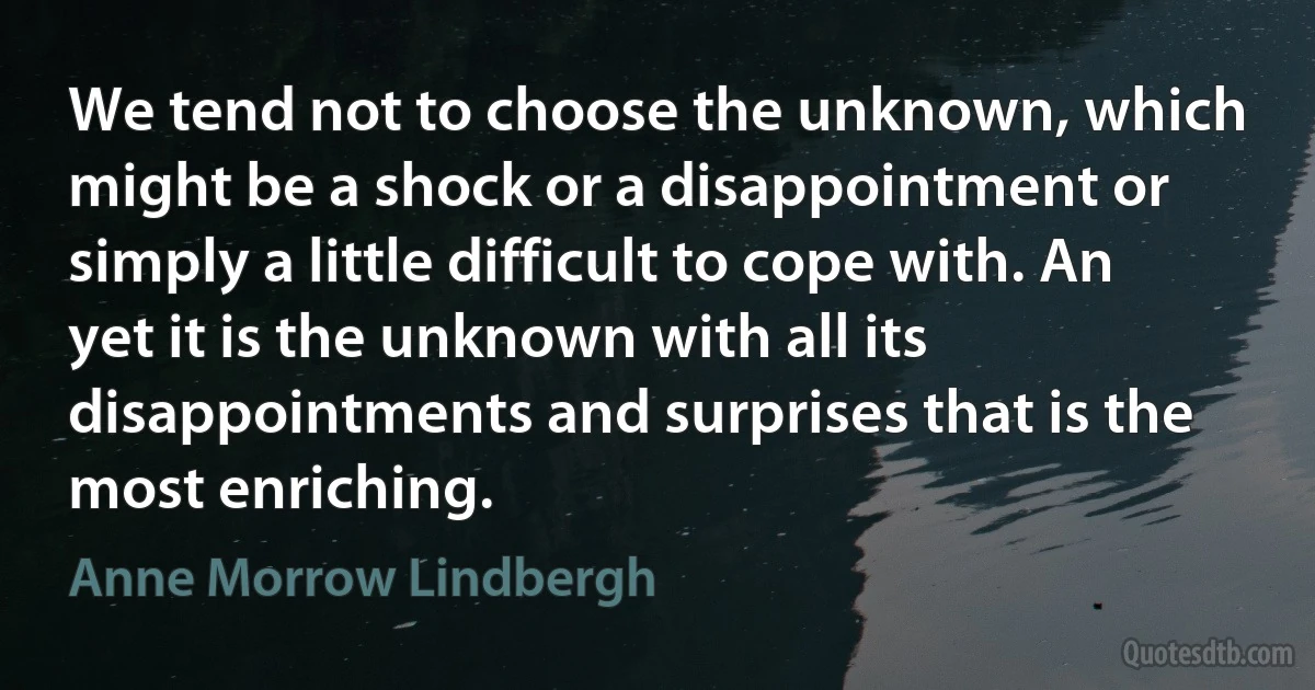 We tend not to choose the unknown, which might be a shock or a disappointment or simply a little difficult to cope with. An yet it is the unknown with all its disappointments and surprises that is the most enriching. (Anne Morrow Lindbergh)