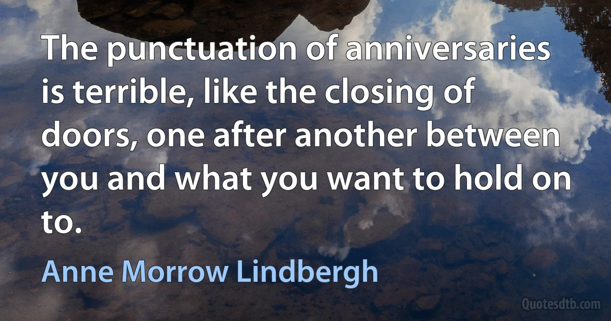 The punctuation of anniversaries is terrible, like the closing of doors, one after another between you and what you want to hold on to. (Anne Morrow Lindbergh)