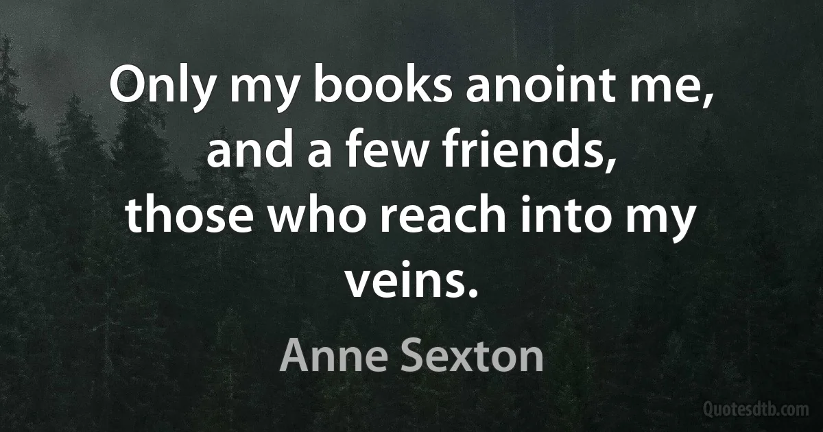 Only my books anoint me,
and a few friends,
those who reach into my veins. (Anne Sexton)