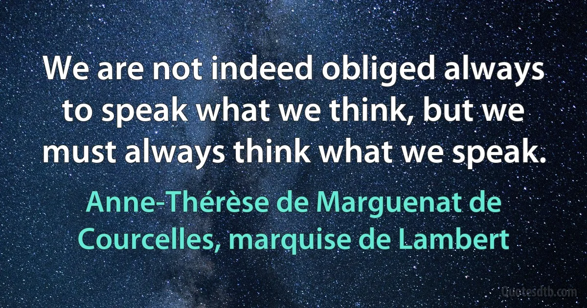 We are not indeed obliged always to speak what we think, but we must always think what we speak. (Anne-Thérèse de Marguenat de Courcelles, marquise de Lambert)