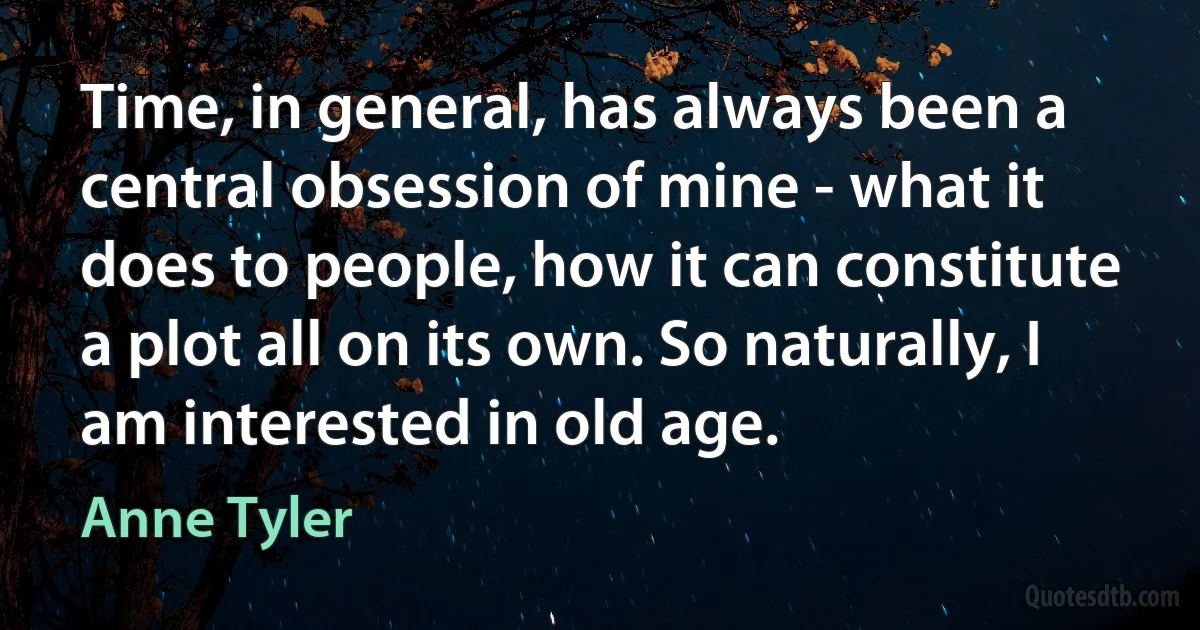 Time, in general, has always been a central obsession of mine - what it does to people, how it can constitute a plot all on its own. So naturally, I am interested in old age. (Anne Tyler)