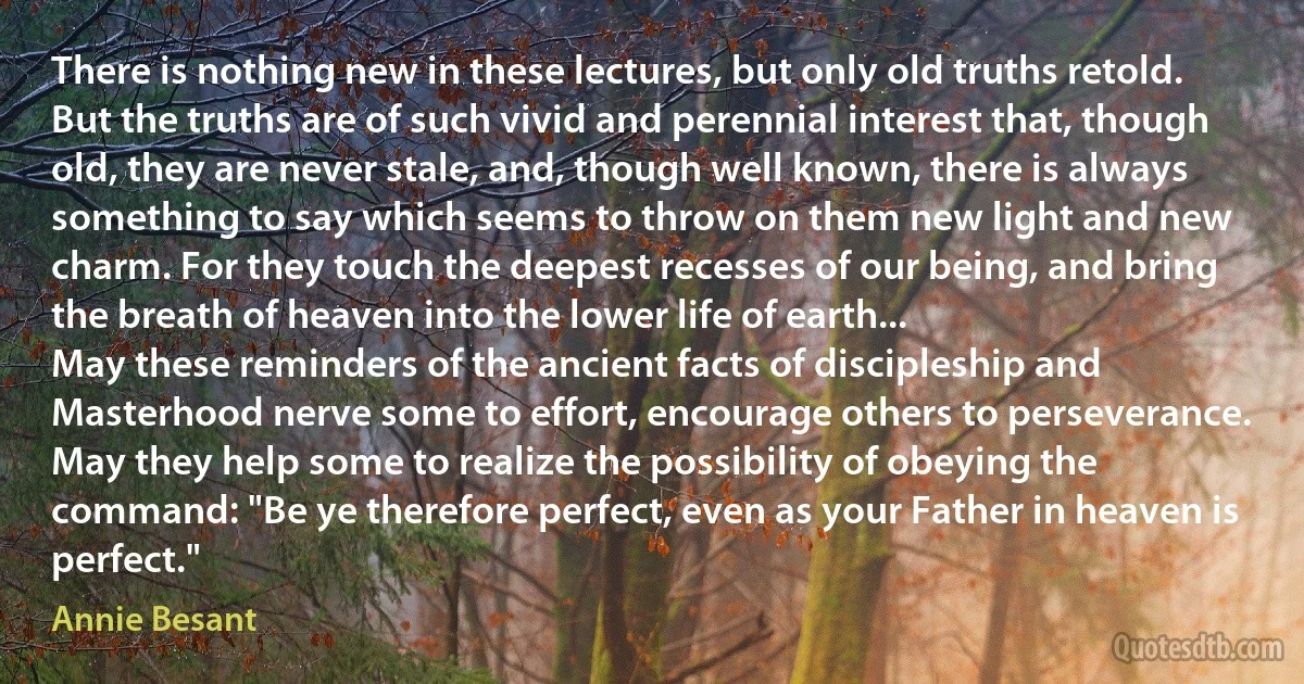 There is nothing new in these lectures, but only old truths retold. But the truths are of such vivid and perennial interest that, though old, they are never stale, and, though well known, there is always something to say which seems to throw on them new light and new charm. For they touch the deepest recesses of our being, and bring the breath of heaven into the lower life of earth...
May these reminders of the ancient facts of discipleship and Masterhood nerve some to effort, encourage others to perseverance. May they help some to realize the possibility of obeying the command: "Be ye therefore perfect, even as your Father in heaven is perfect." (Annie Besant)