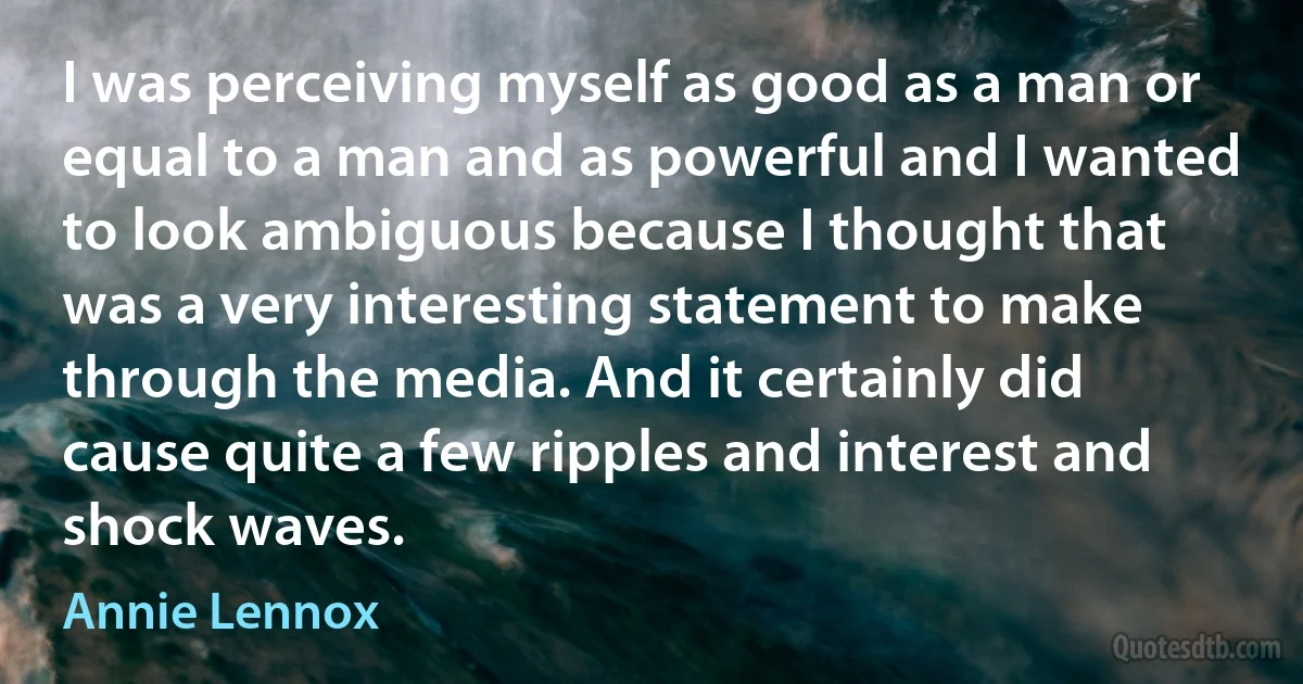 I was perceiving myself as good as a man or equal to a man and as powerful and I wanted to look ambiguous because I thought that was a very interesting statement to make through the media. And it certainly did cause quite a few ripples and interest and shock waves. (Annie Lennox)