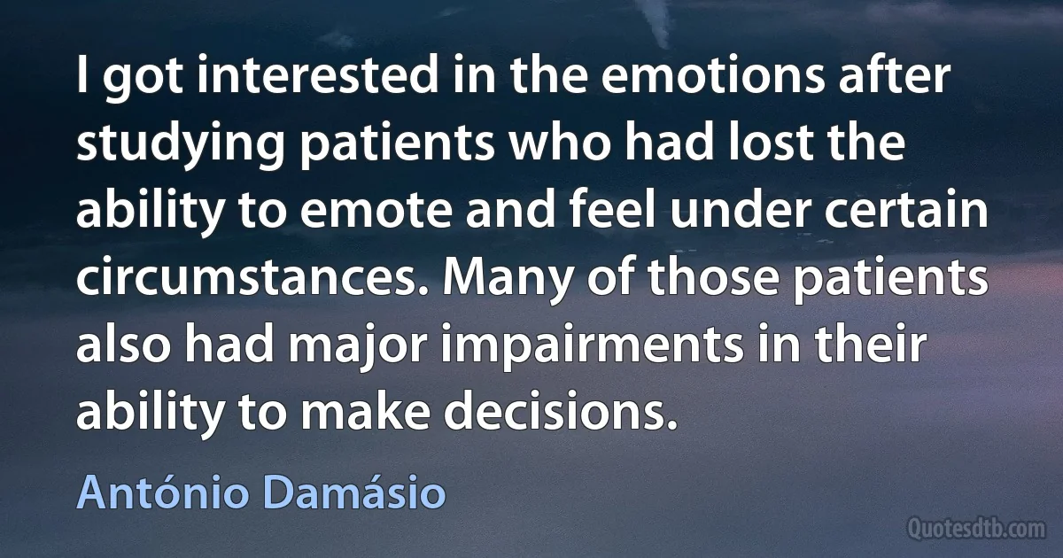 I got interested in the emotions after studying patients who had lost the ability to emote and feel under certain circumstances. Many of those patients also had major impairments in their ability to make decisions. (António Damásio)