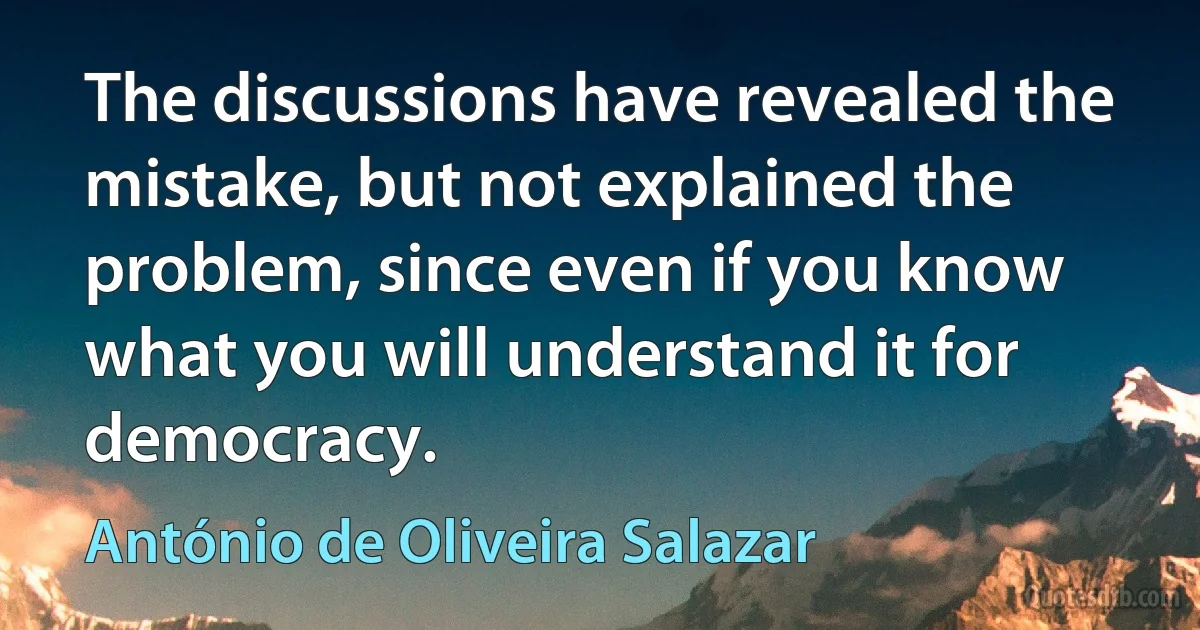 The discussions have revealed the mistake, but not explained the problem, since even if you know what you will understand it for democracy. (António de Oliveira Salazar)