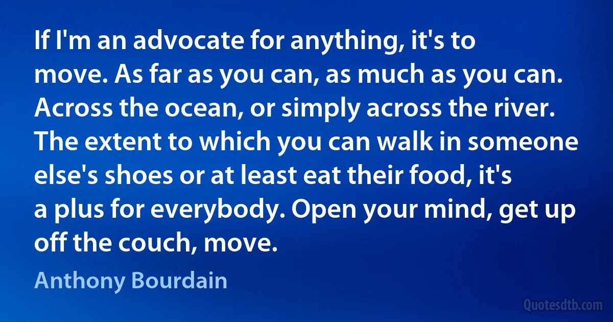 If I'm an advocate for anything, it's to move. As far as you can, as much as you can. Across the ocean, or simply across the river. The extent to which you can walk in someone else's shoes or at least eat their food, it's a plus for everybody. Open your mind, get up off the couch, move. (Anthony Bourdain)