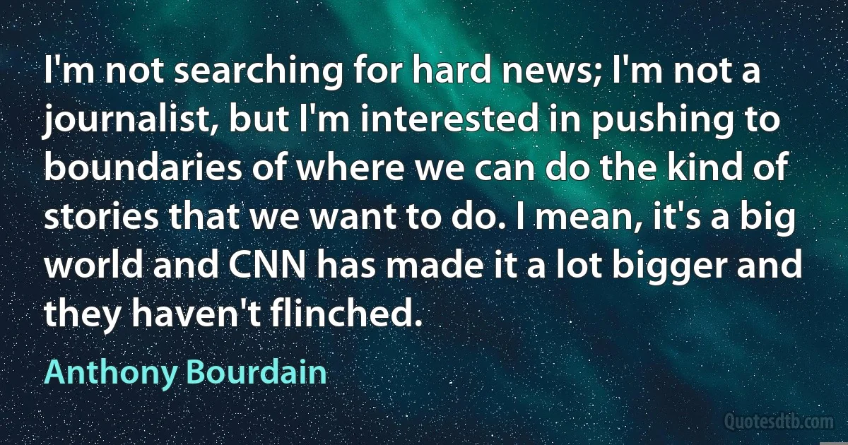 I'm not searching for hard news; I'm not a journalist, but I'm interested in pushing to boundaries of where we can do the kind of stories that we want to do. I mean, it's a big world and CNN has made it a lot bigger and they haven't flinched. (Anthony Bourdain)