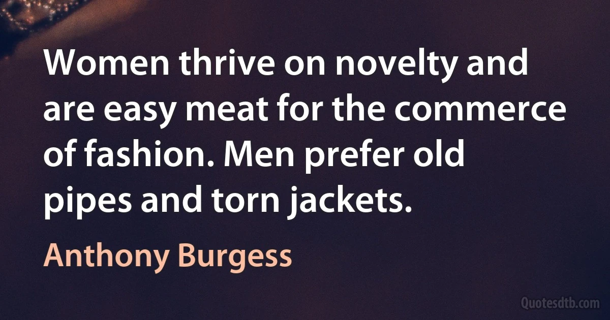 Women thrive on novelty and are easy meat for the commerce of fashion. Men prefer old pipes and torn jackets. (Anthony Burgess)