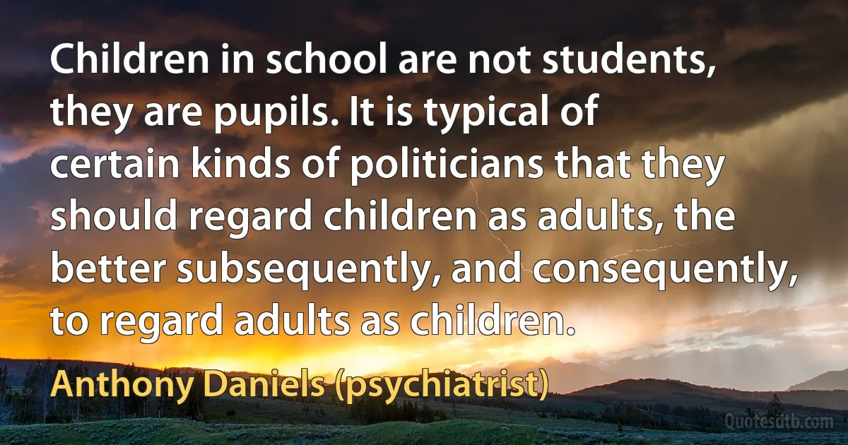 Children in school are not students, they are pupils. It is typical of certain kinds of politicians that they should regard children as adults, the better subsequently, and consequently, to regard adults as children. (Anthony Daniels (psychiatrist))