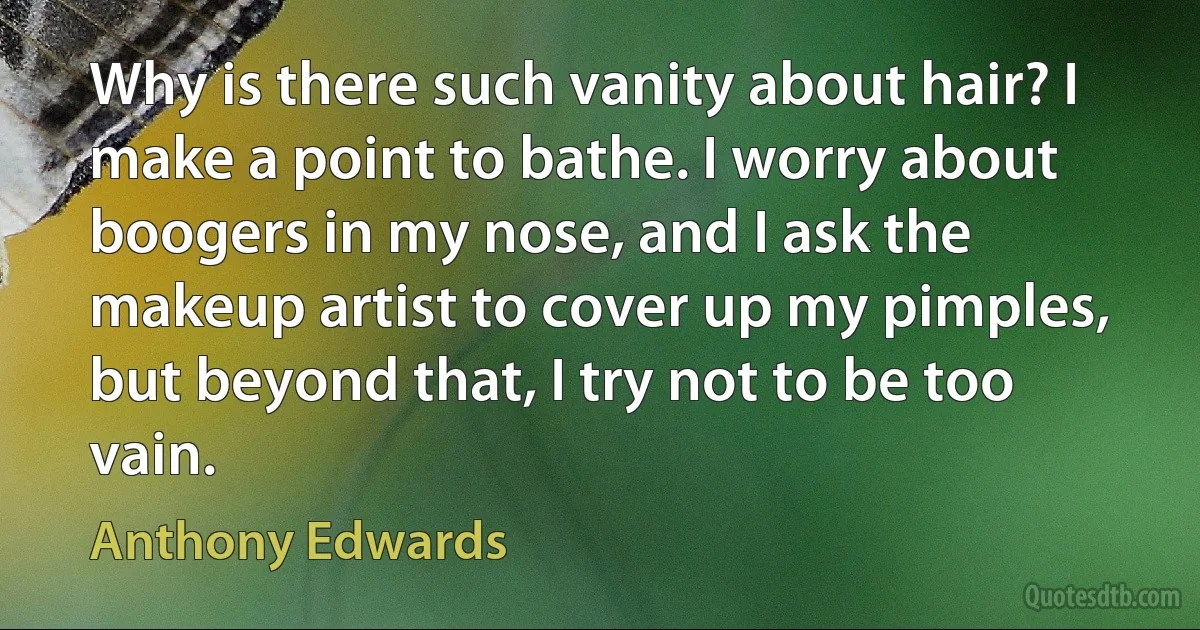 Why is there such vanity about hair? I make a point to bathe. I worry about boogers in my nose, and I ask the makeup artist to cover up my pimples, but beyond that, I try not to be too vain. (Anthony Edwards)