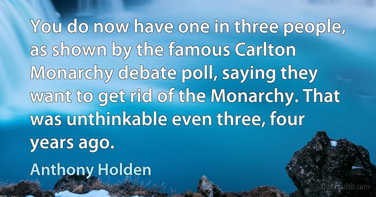 You do now have one in three people, as shown by the famous Carlton Monarchy debate poll, saying they want to get rid of the Monarchy. That was unthinkable even three, four years ago. (Anthony Holden)