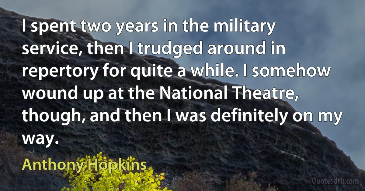 I spent two years in the military service, then I trudged around in repertory for quite a while. I somehow wound up at the National Theatre, though, and then I was definitely on my way. (Anthony Hopkins)