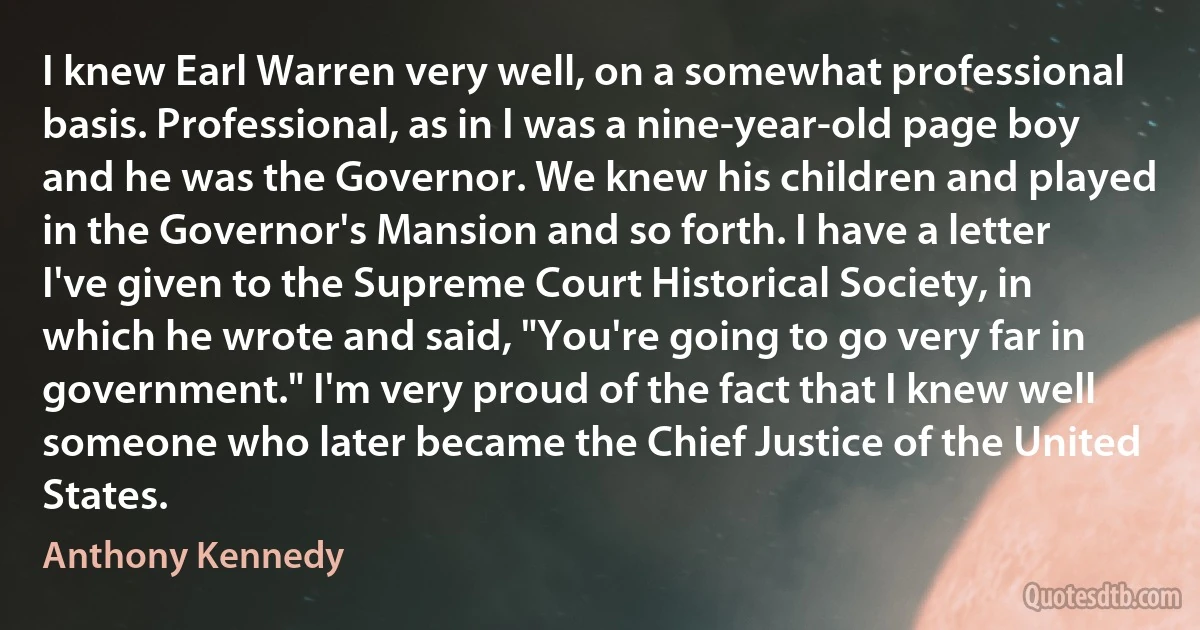 I knew Earl Warren very well, on a somewhat professional basis. Professional, as in I was a nine-year-old page boy and he was the Governor. We knew his children and played in the Governor's Mansion and so forth. I have a letter I've given to the Supreme Court Historical Society, in which he wrote and said, "You're going to go very far in government." I'm very proud of the fact that I knew well someone who later became the Chief Justice of the United States. (Anthony Kennedy)