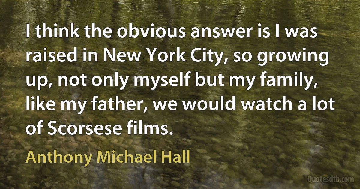 I think the obvious answer is I was raised in New York City, so growing up, not only myself but my family, like my father, we would watch a lot of Scorsese films. (Anthony Michael Hall)