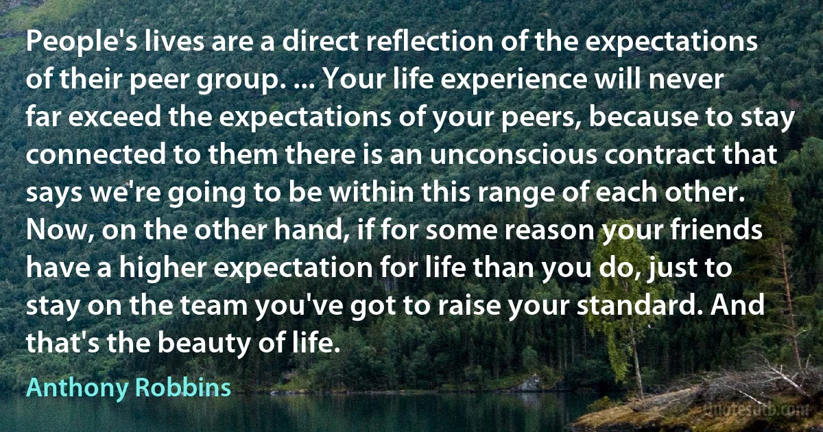 People's lives are a direct reflection of the expectations of their peer group. ... Your life experience will never far exceed the expectations of your peers, because to stay connected to them there is an unconscious contract that says we're going to be within this range of each other. Now, on the other hand, if for some reason your friends have a higher expectation for life than you do, just to stay on the team you've got to raise your standard. And that's the beauty of life. (Anthony Robbins)