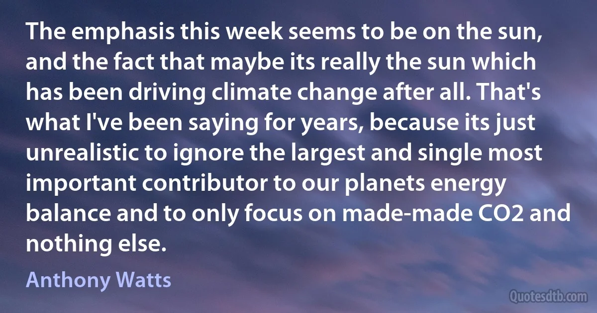 The emphasis this week seems to be on the sun, and the fact that maybe its really the sun which has been driving climate change after all. That's what I've been saying for years, because its just unrealistic to ignore the largest and single most important contributor to our planets energy balance and to only focus on made-made CO2 and nothing else. (Anthony Watts)