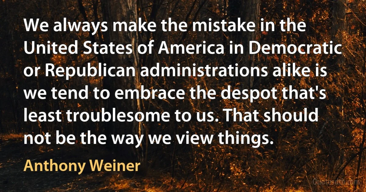 We always make the mistake in the United States of America in Democratic or Republican administrations alike is we tend to embrace the despot that's least troublesome to us. That should not be the way we view things. (Anthony Weiner)