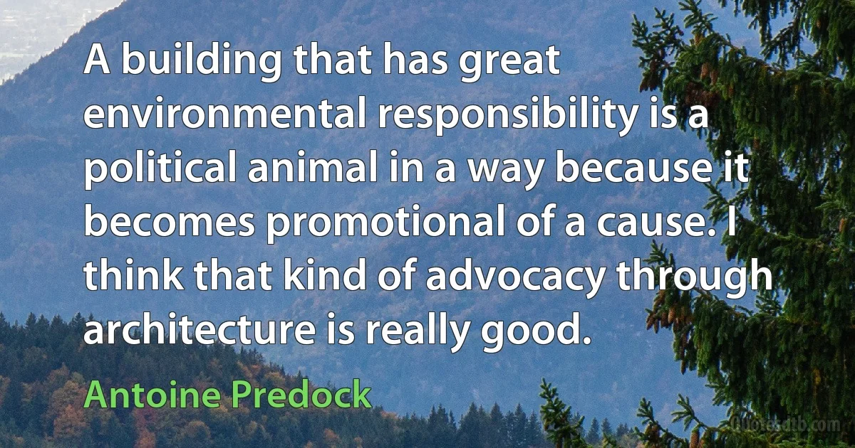 A building that has great environmental responsibility is a political animal in a way because it becomes promotional of a cause. I think that kind of advocacy through architecture is really good. (Antoine Predock)