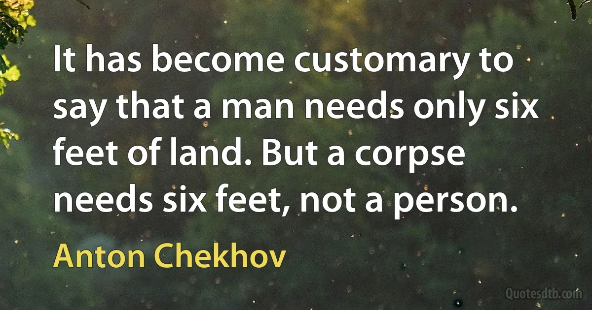 It has become customary to say that a man needs only six feet of land. But a corpse needs six feet, not a person. (Anton Chekhov)