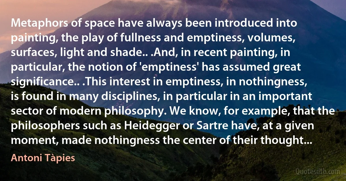 Metaphors of space have always been introduced into painting, the play of fullness and emptiness, volumes, surfaces, light and shade.. .And, in recent painting, in particular, the notion of 'emptiness' has assumed great significance.. .This interest in emptiness, in nothingness, is found in many disciplines, in particular in an important sector of modern philosophy. We know, for example, that the philosophers such as Heidegger or Sartre have, at a given moment, made nothingness the center of their thought... (Antoni Tàpies)