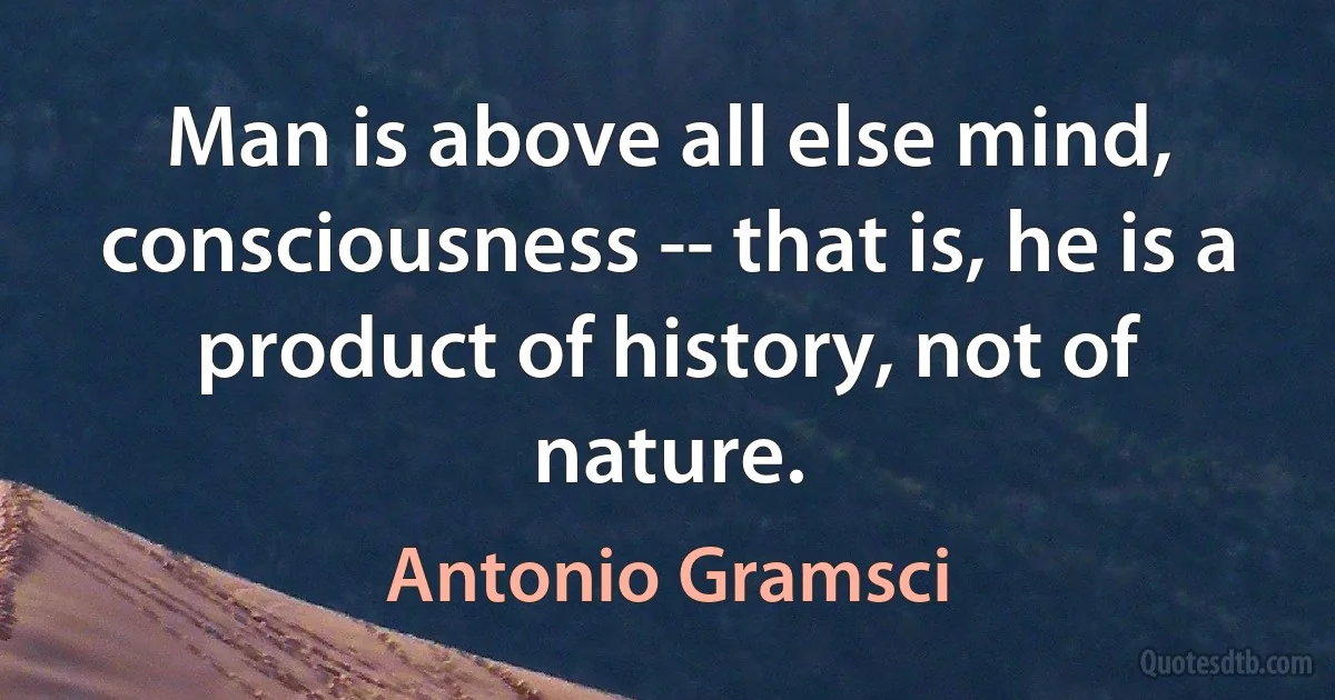 Man is above all else mind, consciousness -- that is, he is a product of history, not of nature. (Antonio Gramsci)