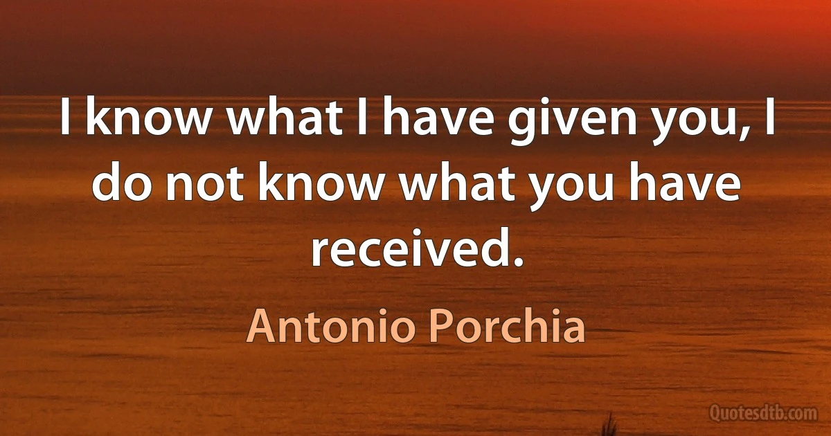 I know what I have given you, I do not know what you have received. (Antonio Porchia)