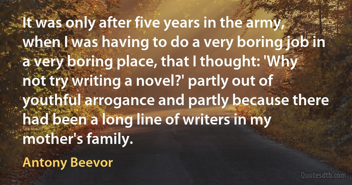 It was only after five years in the army, when I was having to do a very boring job in a very boring place, that I thought: 'Why not try writing a novel?' partly out of youthful arrogance and partly because there had been a long line of writers in my mother's family. (Antony Beevor)