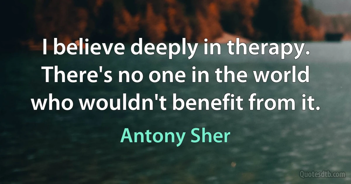 I believe deeply in therapy. There's no one in the world who wouldn't benefit from it. (Antony Sher)