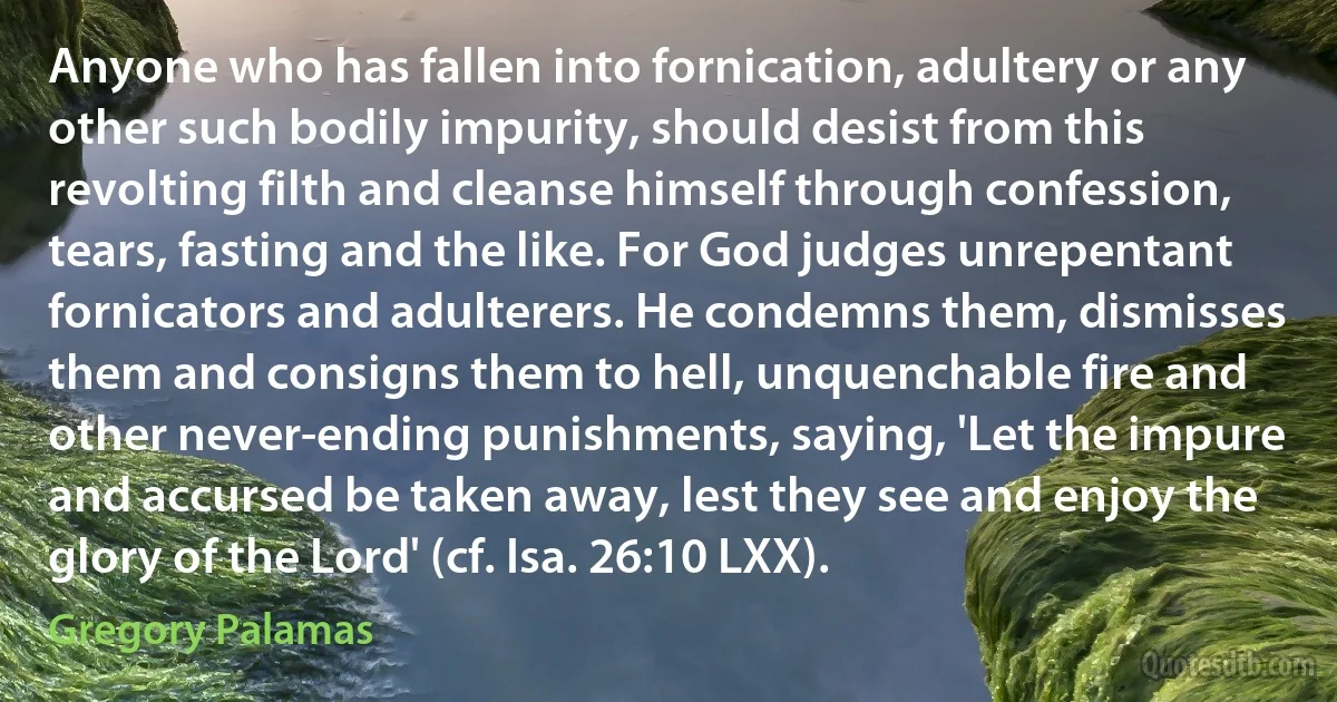 Anyone who has fallen into fornication, adultery or any other such bodily impurity, should desist from this revolting filth and cleanse himself through confession, tears, fasting and the like. For God judges unrepentant fornicators and adulterers. He condemns them, dismisses them and consigns them to hell, unquenchable fire and other never-ending punishments, saying, 'Let the impure and accursed be taken away, lest they see and enjoy the glory of the Lord' (cf. Isa. 26:10 LXX). (Gregory Palamas)