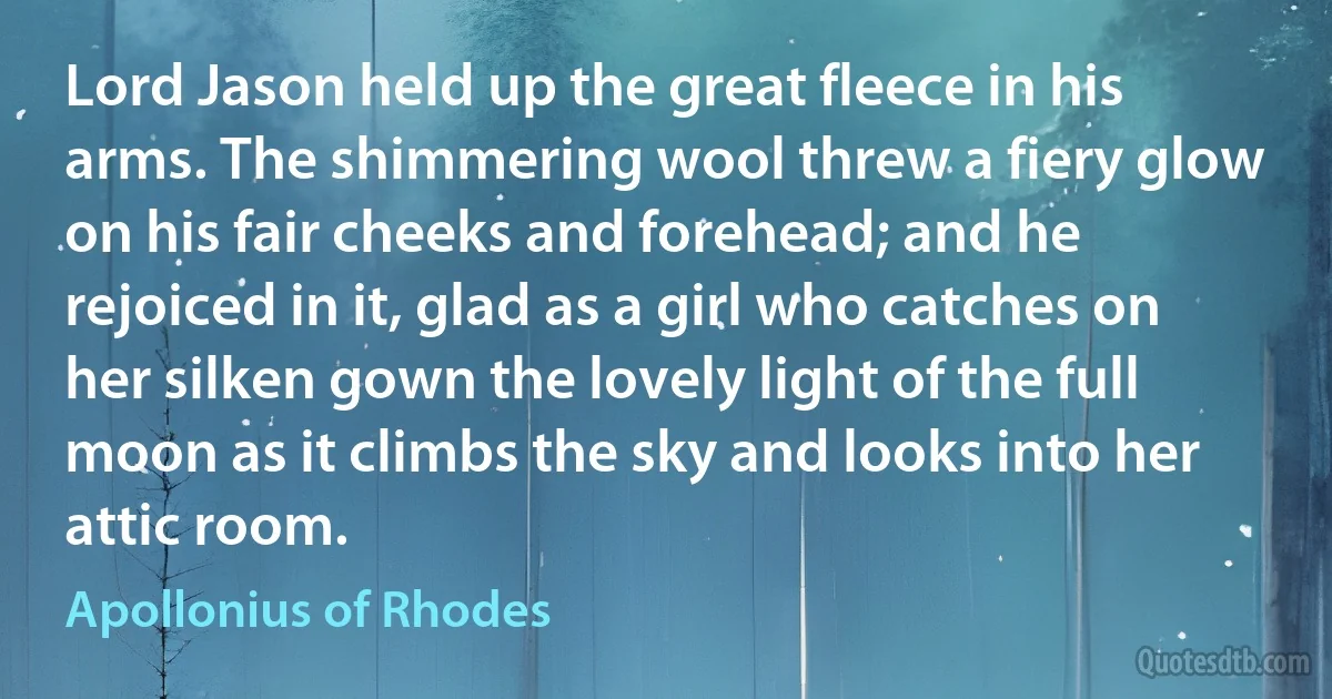 Lord Jason held up the great fleece in his arms. The shimmering wool threw a fiery glow on his fair cheeks and forehead; and he rejoiced in it, glad as a girl who catches on her silken gown the lovely light of the full moon as it climbs the sky and looks into her attic room. (Apollonius of Rhodes)