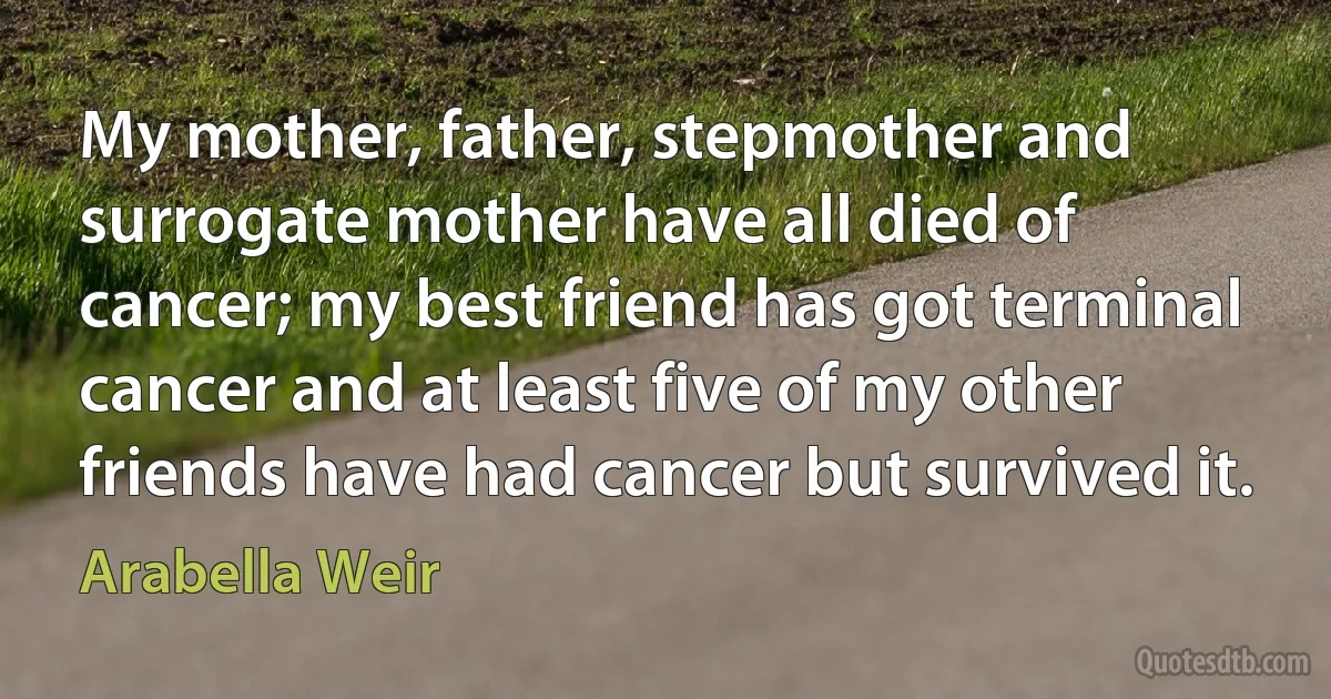 My mother, father, stepmother and surrogate mother have all died of cancer; my best friend has got terminal cancer and at least five of my other friends have had cancer but survived it. (Arabella Weir)