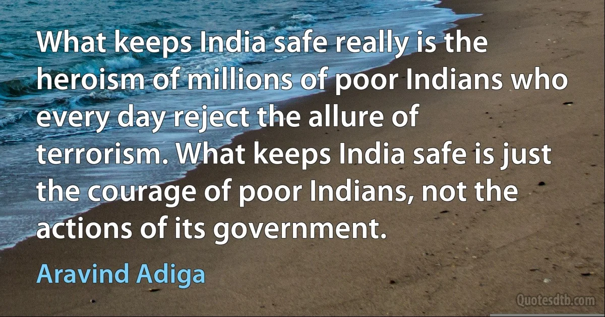 What keeps India safe really is the heroism of millions of poor Indians who every day reject the allure of terrorism. What keeps India safe is just the courage of poor Indians, not the actions of its government. (Aravind Adiga)