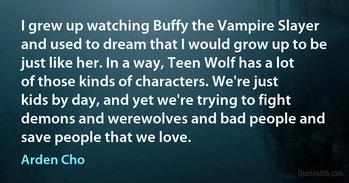 I grew up watching Buffy the Vampire Slayer and used to dream that I would grow up to be just like her. In a way, Teen Wolf has a lot of those kinds of characters. We're just kids by day, and yet we're trying to fight demons and werewolves and bad people and save people that we love. (Arden Cho)