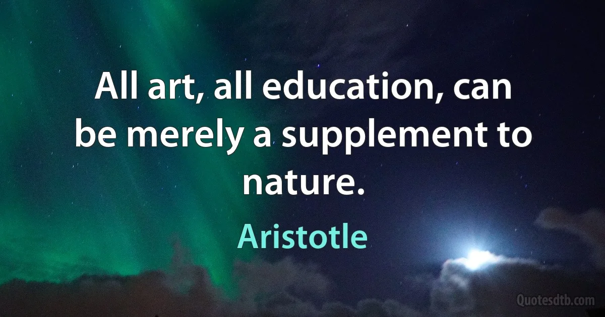 All art, all education, can be merely a supplement to nature. (Aristotle)